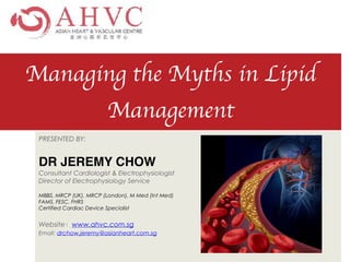 Managing the Myths in Lipid
Management
PRESENTED BY:


DR JEREMY CHO
W

Consultant Cardiologist & Electrophysiologist


Director of Electrophysiology Service


MBBS, MRCP (UK), MRCP (London), M Med (Int Med)


FAMS, FESC, FHRS


Certified Cardiac Device Specialist


Website：www.ahvc.com.sg


Email: drchow.jeremy@asianheart.com.sg
 