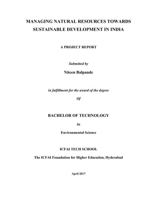 MANAGING NATURAL RESOURCES TOWARDS
SUSTAINABLE DEVELOPMENT IN INDIA
A PROJECT REPORT
Submitted by
Niteen Balpande
in fulfillment for the award of the degree
Of
BACHELOR OF TECHNOLOGY
In
Environmental Science
ICFAI TECH SCHOOL
The ICFAI Foundation for Higher Education, Hyderabad
April 2017
 