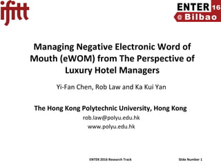 ENTER 2016 Research Track Slide Number 1
Managing Negative Electronic Word of
Mouth (eWOM) from The Perspective of
Luxury Hotel Managers
Yi-Fan Chen, Rob Law and Ka Kui Yan
The Hong Kong Polytechnic University, Hong Kong
rob.law@polyu.edu.hk
www.polyu.edu.hk
 