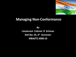 Managing Non-Conformance
By
Lieutenant Colonel R Srinivas
Roll No: 24, 4th
Semester
MBA(FT)-2008-10
 