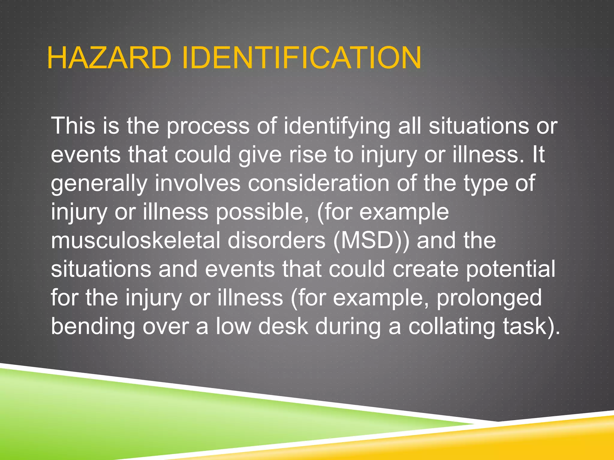 HAZARD IDENTIFICATION
This is the process of identifying all situations or
events that could give rise to injury or illness. It
generally involves consideration of the type of
injury or illness possible, (for example
musculoskeletal disorders (MSD)) and the
situations and events that could create potential
for the injury or illness (for example, prolonged
bending over a low desk during a collating task).
 