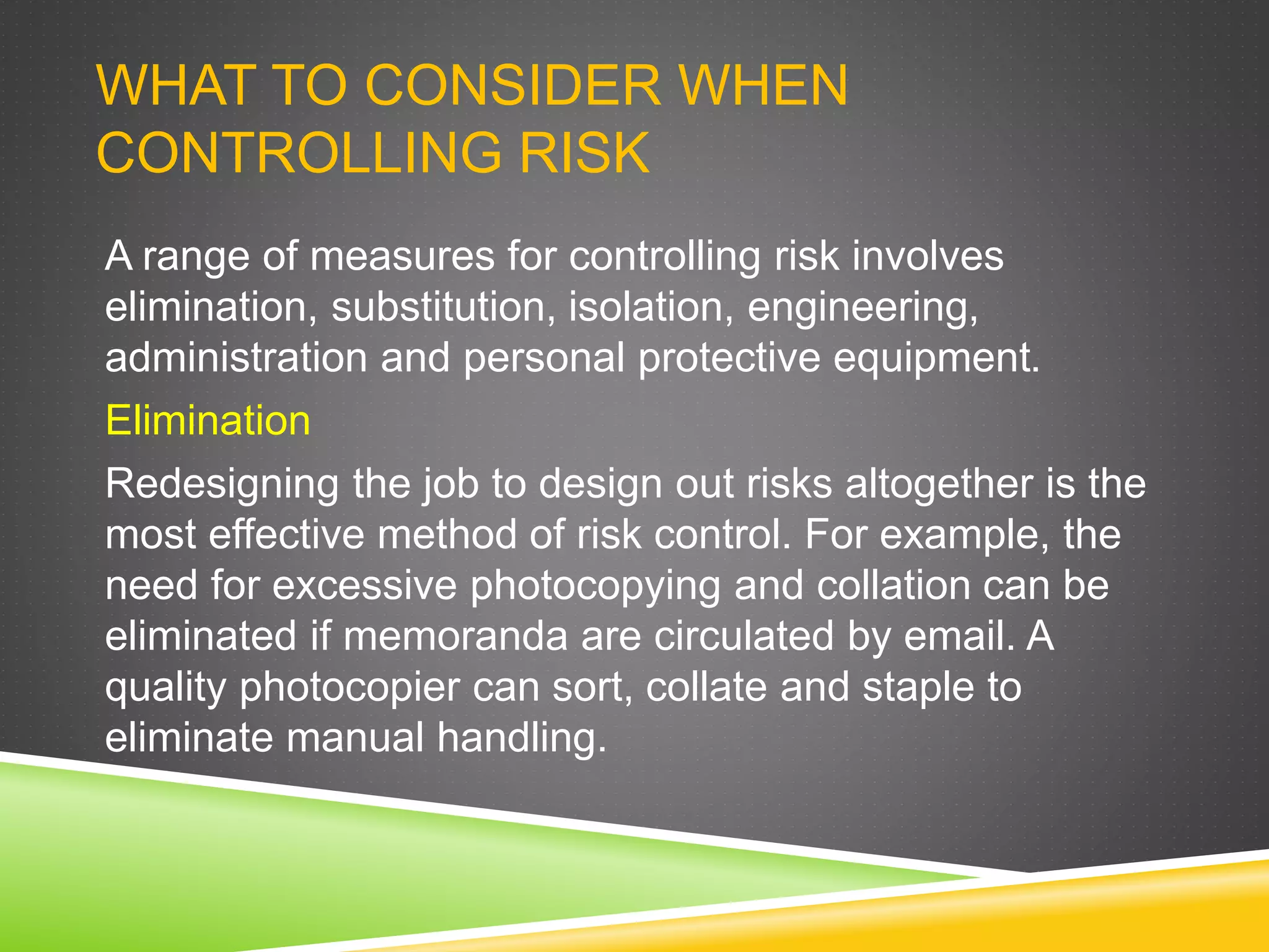 WHAT TO CONSIDER WHEN
CONTROLLING RISK
A range of measures for controlling risk involves
elimination, substitution, isolation, engineering,
administration and personal protective equipment.
Elimination
Redesigning the job to design out risks altogether is the
most effective method of risk control. For example, the
need for excessive photocopying and collation can be
eliminated if memoranda are circulated by email. A
quality photocopier can sort, collate and staple to
eliminate manual handling.
 