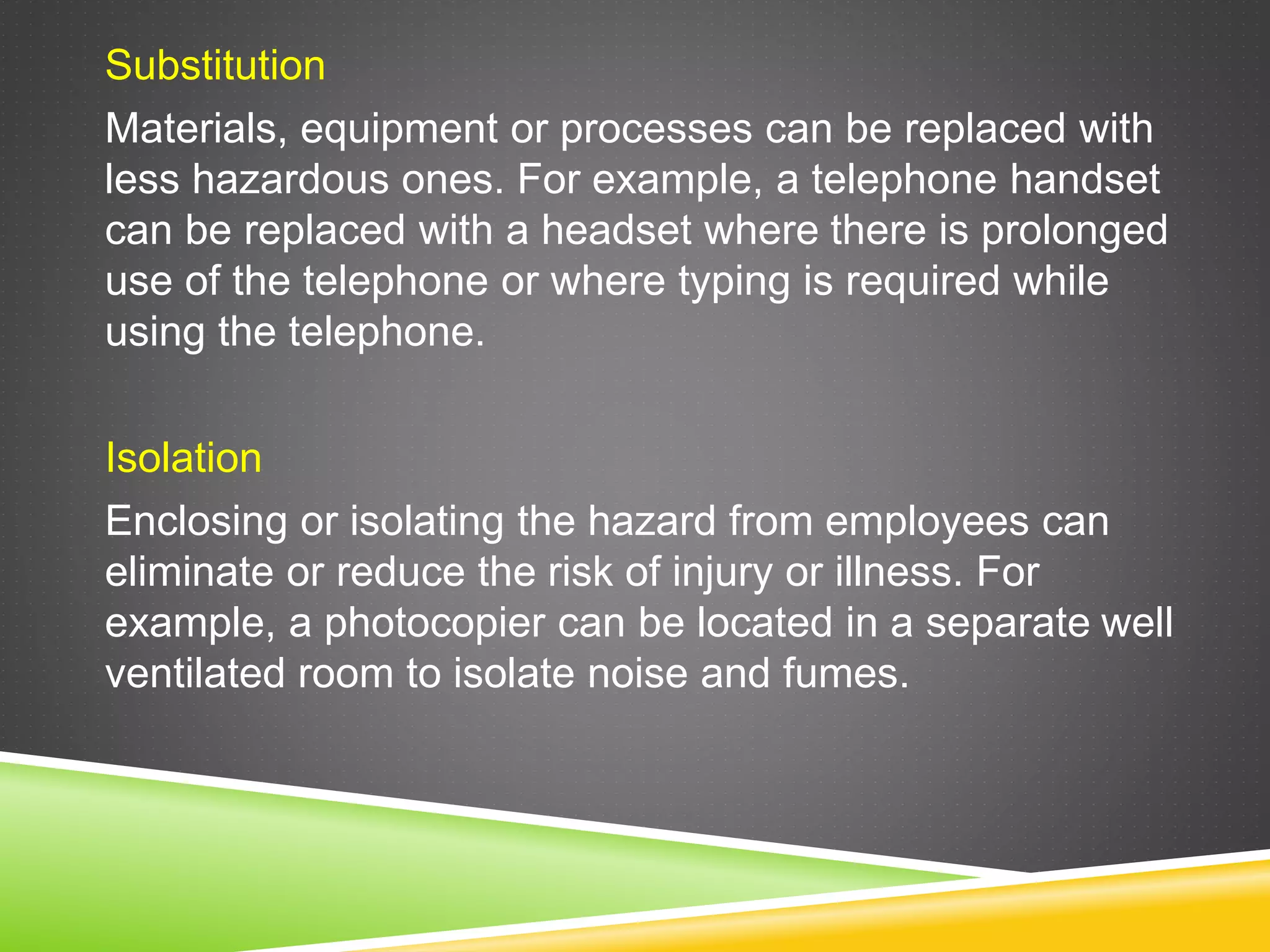 Substitution
Materials, equipment or processes can be replaced with
less hazardous ones. For example, a telephone handset
can be replaced with a headset where there is prolonged
use of the telephone or where typing is required while
using the telephone.
Isolation
Enclosing or isolating the hazard from employees can
eliminate or reduce the risk of injury or illness. For
example, a photocopier can be located in a separate well
ventilated room to isolate noise and fumes.
 