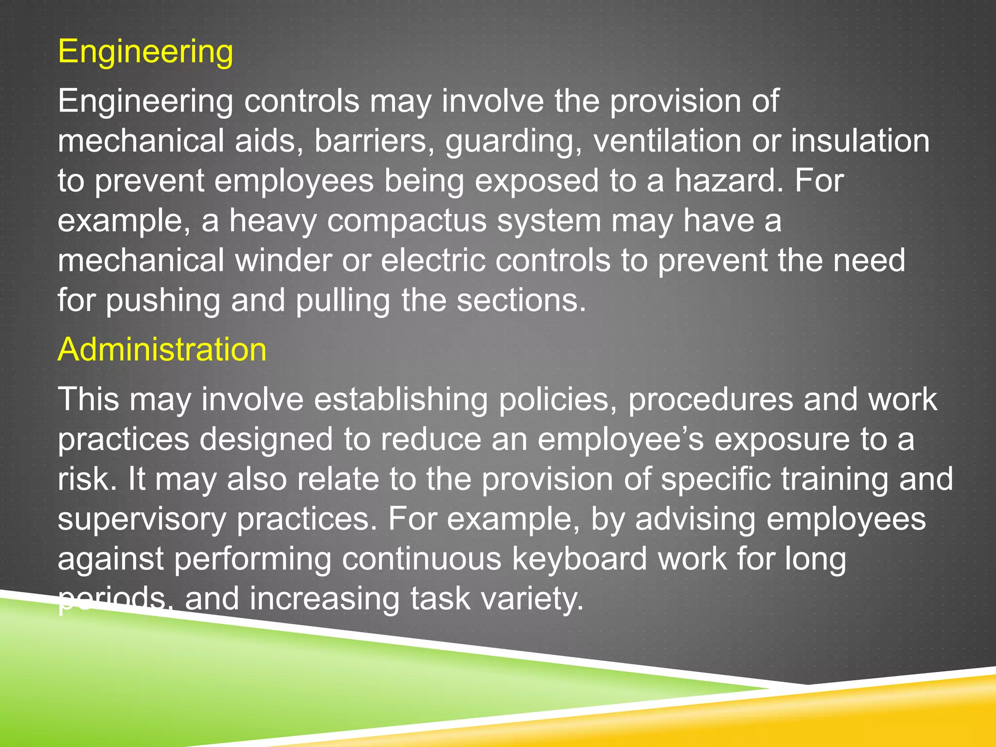 Engineering
Engineering controls may involve the provision of
mechanical aids, barriers, guarding, ventilation or insulation
to prevent employees being exposed to a hazard. For
example, a heavy compactus system may have a
mechanical winder or electric controls to prevent the need
for pushing and pulling the sections.
Administration
This may involve establishing policies, procedures and work
practices designed to reduce an employee’s exposure to a
risk. It may also relate to the provision of specific training and
supervisory practices. For example, by advising employees
against performing continuous keyboard work for long
periods, and increasing task variety.
 