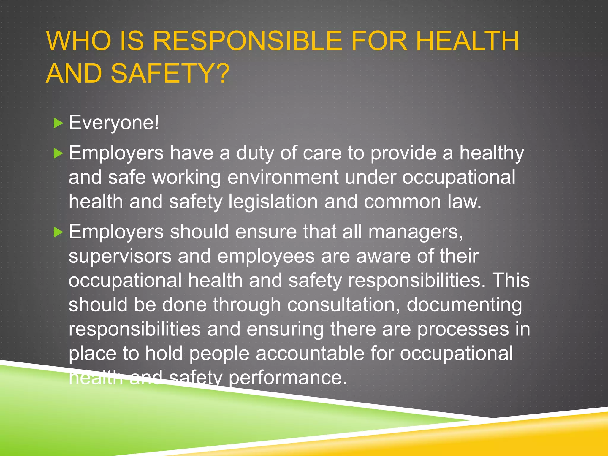 WHO IS RESPONSIBLE FOR HEALTH
AND SAFETY?
 Everyone!
 Employers have a duty of care to provide a healthy
and safe working environment under occupational
health and safety legislation and common law.
 Employers should ensure that all managers,
supervisors and employees are aware of their
occupational health and safety responsibilities. This
should be done through consultation, documenting
responsibilities and ensuring there are processes in
place to hold people accountable for occupational
health and safety performance.
 