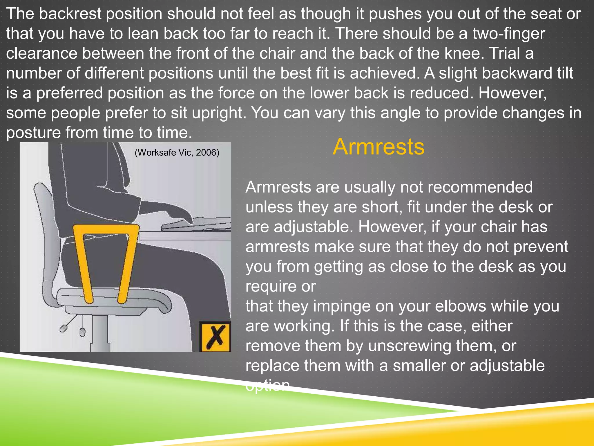 The backrest position should not feel as though it pushes you out of the seat or
that you have to lean back too far to reach it. There should be a two-finger
clearance between the front of the chair and the back of the knee. Trial a
number of different positions until the best fit is achieved. A slight backward tilt
is a preferred position as the force on the lower back is reduced. However,
some people prefer to sit upright. You can vary this angle to provide changes in
posture from time to time.
Armrests
Armrests are usually not recommended
unless they are short, fit under the desk or
are adjustable. However, if your chair has
armrests make sure that they do not prevent
you from getting as close to the desk as you
require or
that they impinge on your elbows while you
are working. If this is the case, either
remove them by unscrewing them, or
replace them with a smaller or adjustable
option.
(Worksafe Vic, 2006)
 