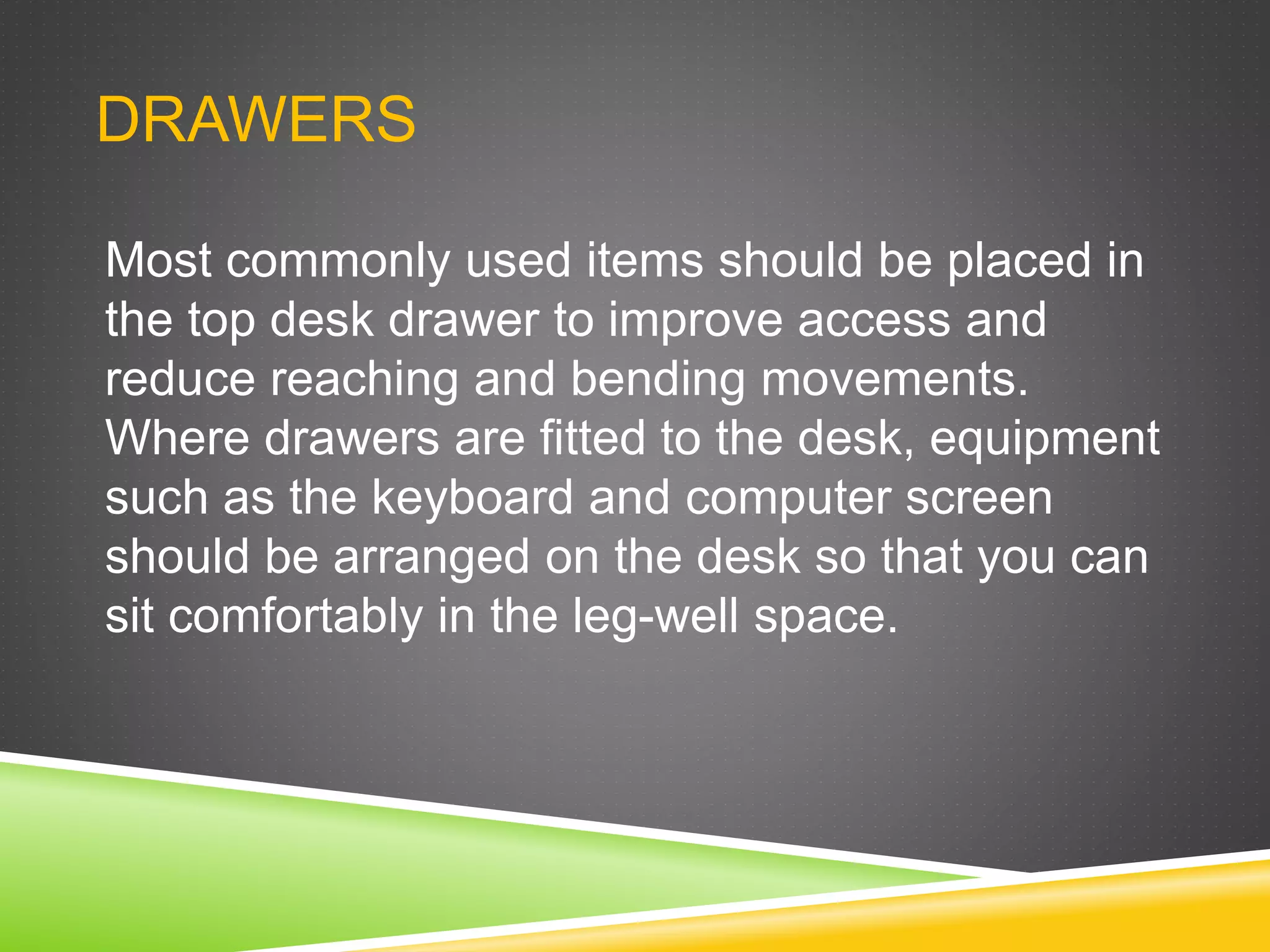DRAWERS
Most commonly used items should be placed in
the top desk drawer to improve access and
reduce reaching and bending movements.
Where drawers are fitted to the desk, equipment
such as the keyboard and computer screen
should be arranged on the desk so that you can
sit comfortably in the leg-well space.
 