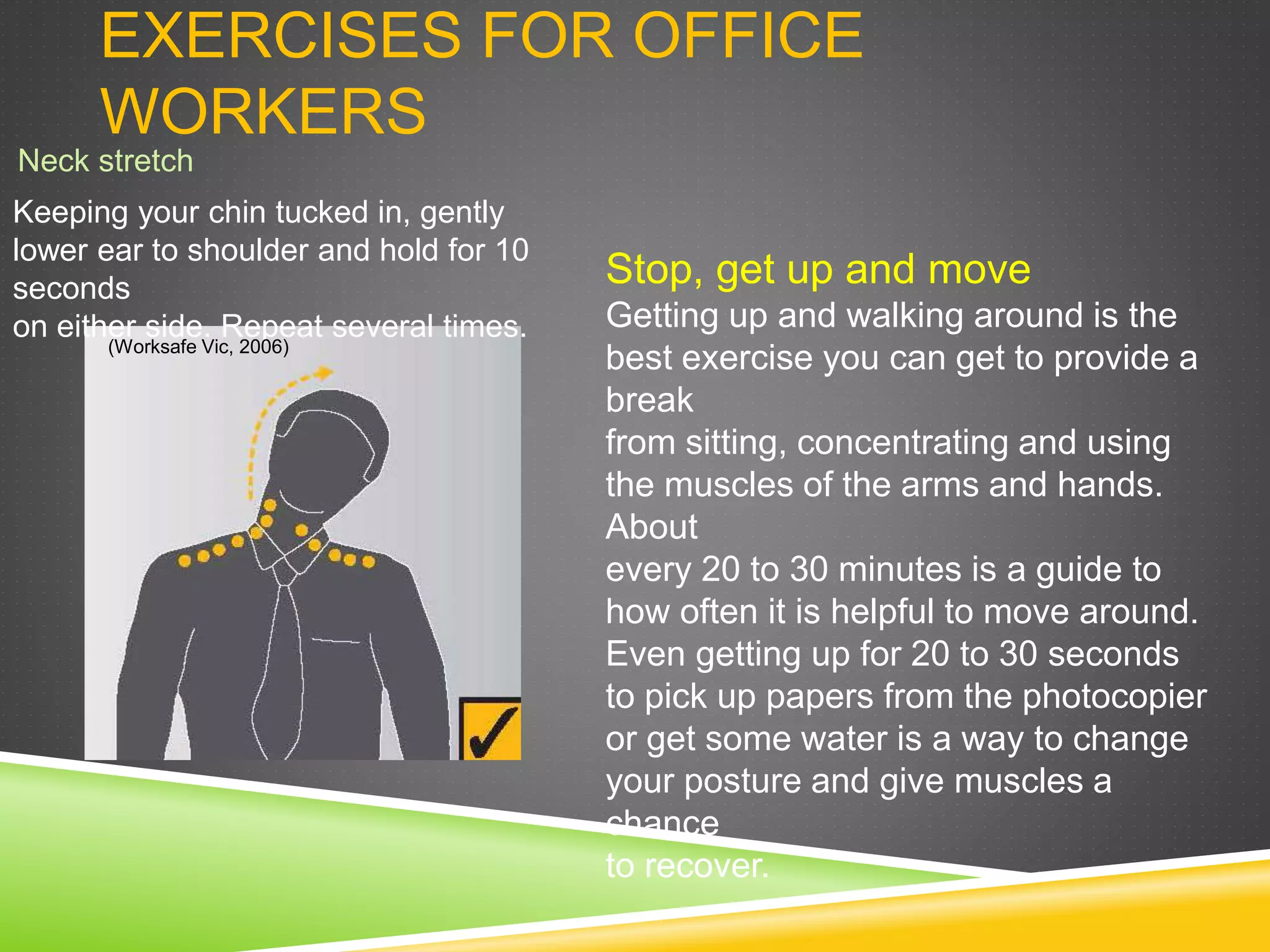 EXERCISES FOR OFFICE
WORKERS
Neck stretch
Stop, get up and move
Getting up and walking around is the
best exercise you can get to provide a
break
from sitting, concentrating and using
the muscles of the arms and hands.
About
every 20 to 30 minutes is a guide to
how often it is helpful to move around.
Even getting up for 20 to 30 seconds
to pick up papers from the photocopier
or get some water is a way to change
your posture and give muscles a
chance
to recover.
Keeping your chin tucked in, gently
lower ear to shoulder and hold for 10
seconds
on either side. Repeat several times.
(Worksafe Vic, 2006)
 
