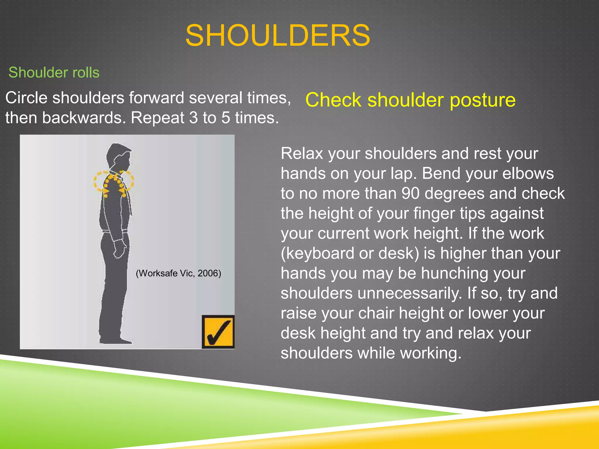 SHOULDERS
Shoulder rolls
Circle shoulders forward several times,
then backwards. Repeat 3 to 5 times.
Check shoulder posture
Relax your shoulders and rest your
hands on your lap. Bend your elbows
to no more than 90 degrees and check
the height of your finger tips against
your current work height. If the work
(keyboard or desk) is higher than your
hands you may be hunching your
shoulders unnecessarily. If so, try and
raise your chair height or lower your
desk height and try and relax your
shoulders while working.
(Worksafe Vic, 2006)
 