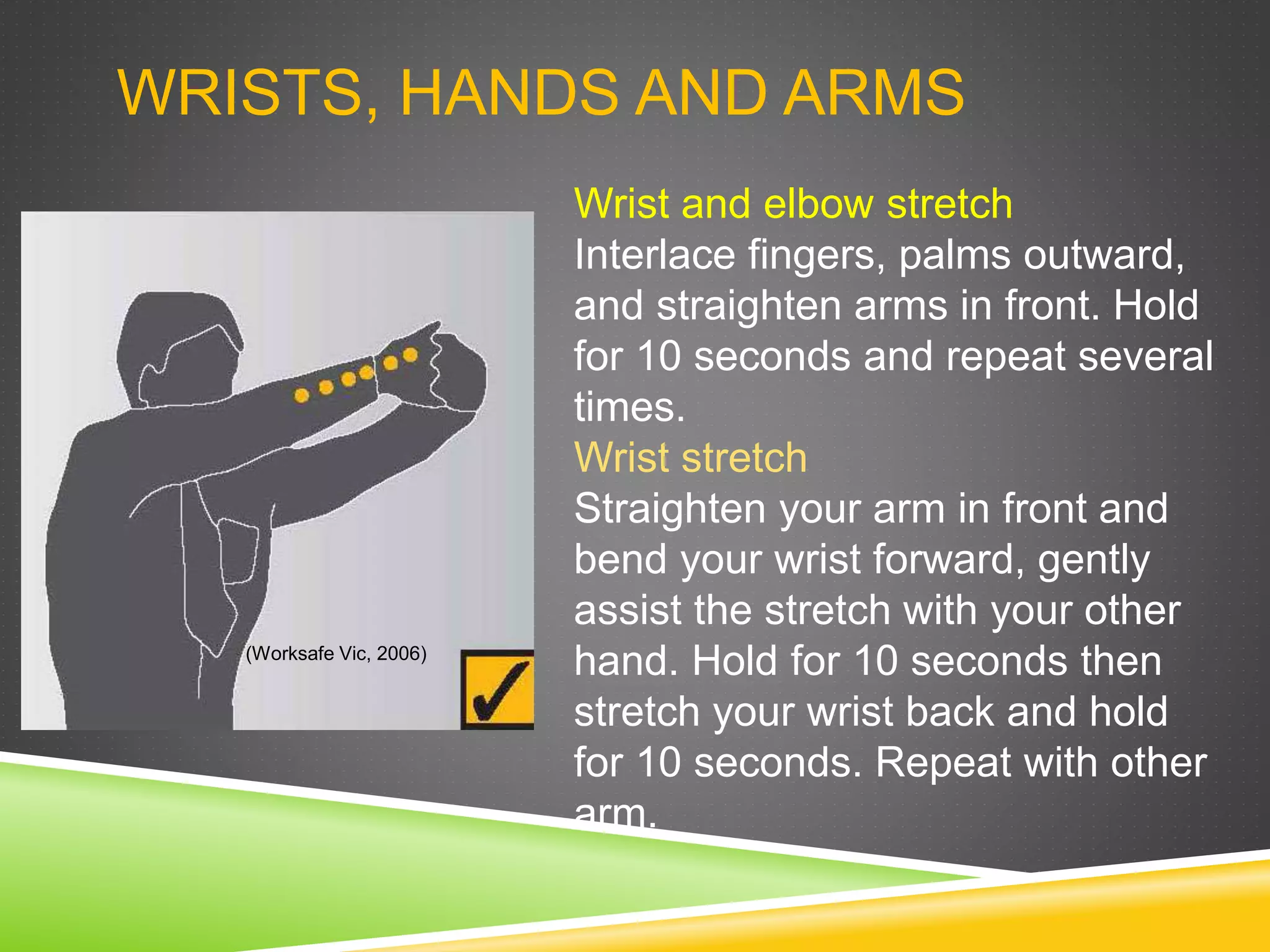 WRISTS, HANDS AND ARMS
Wrist and elbow stretch
Interlace fingers, palms outward,
and straighten arms in front. Hold
for 10 seconds and repeat several
times.
Wrist stretch
Straighten your arm in front and
bend your wrist forward, gently
assist the stretch with your other
hand. Hold for 10 seconds then
stretch your wrist back and hold
for 10 seconds. Repeat with other
arm.
(Worksafe Vic, 2006)
 