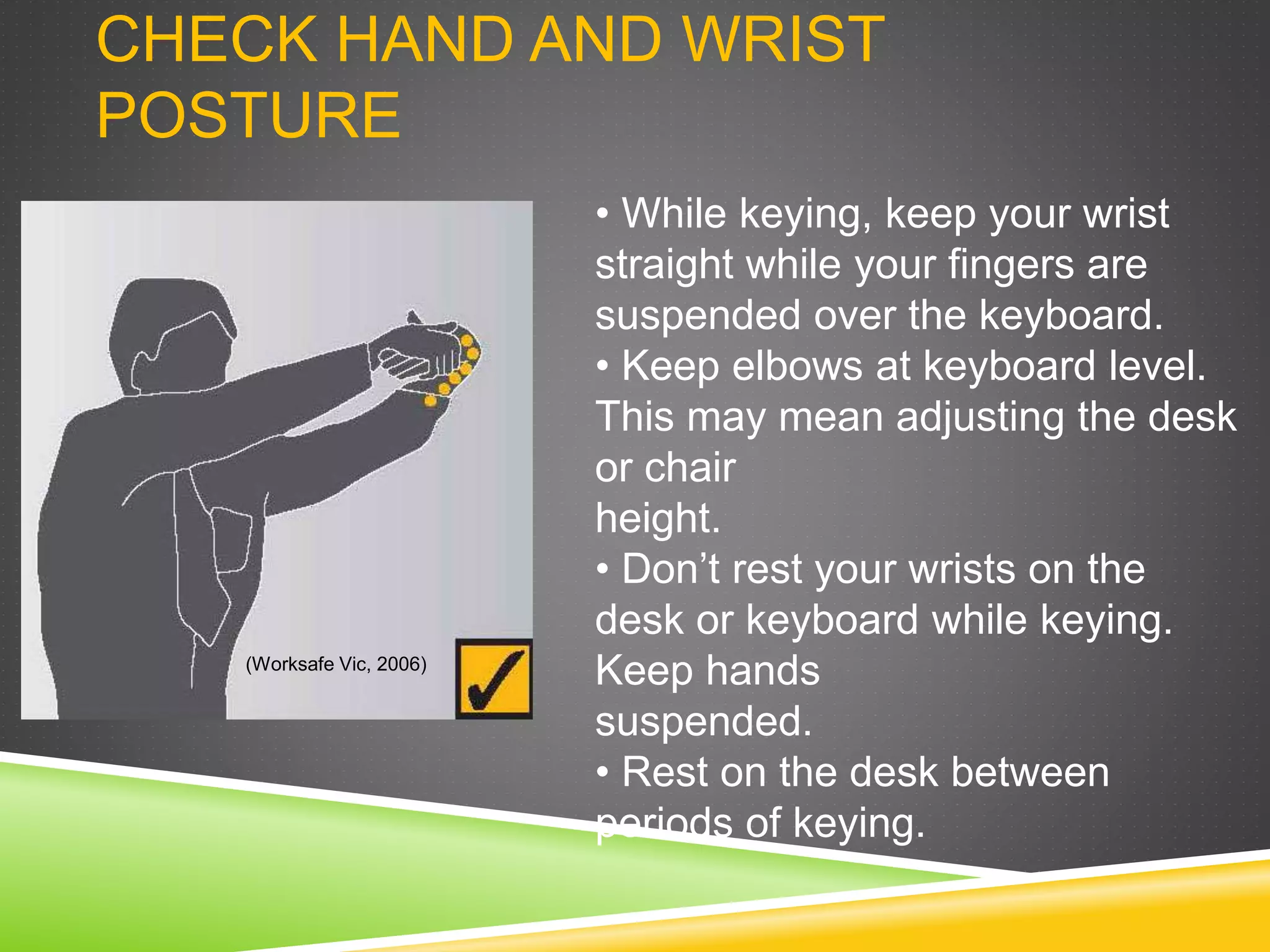 CHECK HAND AND WRIST
POSTURE
• While keying, keep your wrist
straight while your fingers are
suspended over the keyboard.
• Keep elbows at keyboard level.
This may mean adjusting the desk
or chair
height.
• Don’t rest your wrists on the
desk or keyboard while keying.
Keep hands
suspended.
• Rest on the desk between
periods of keying.
(Worksafe Vic, 2006)
 