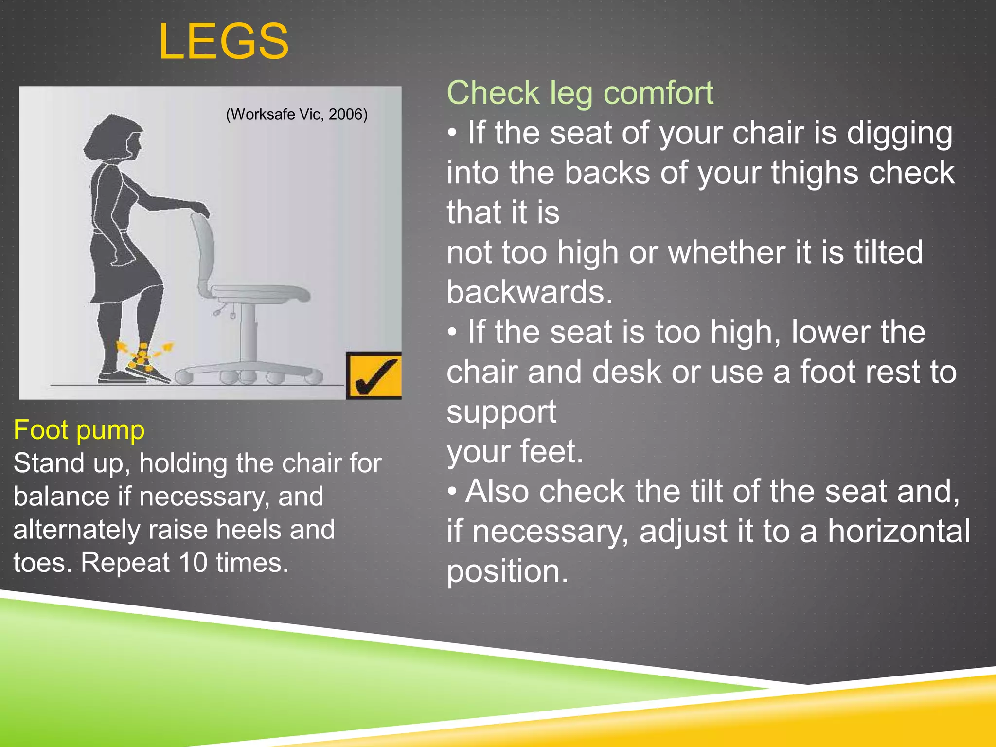 LEGS
Foot pump
Stand up, holding the chair for
balance if necessary, and
alternately raise heels and
toes. Repeat 10 times.
Check leg comfort
• If the seat of your chair is digging
into the backs of your thighs check
that it is
not too high or whether it is tilted
backwards.
• If the seat is too high, lower the
chair and desk or use a foot rest to
support
your feet.
• Also check the tilt of the seat and,
if necessary, adjust it to a horizontal
position.
(Worksafe Vic, 2006)
 