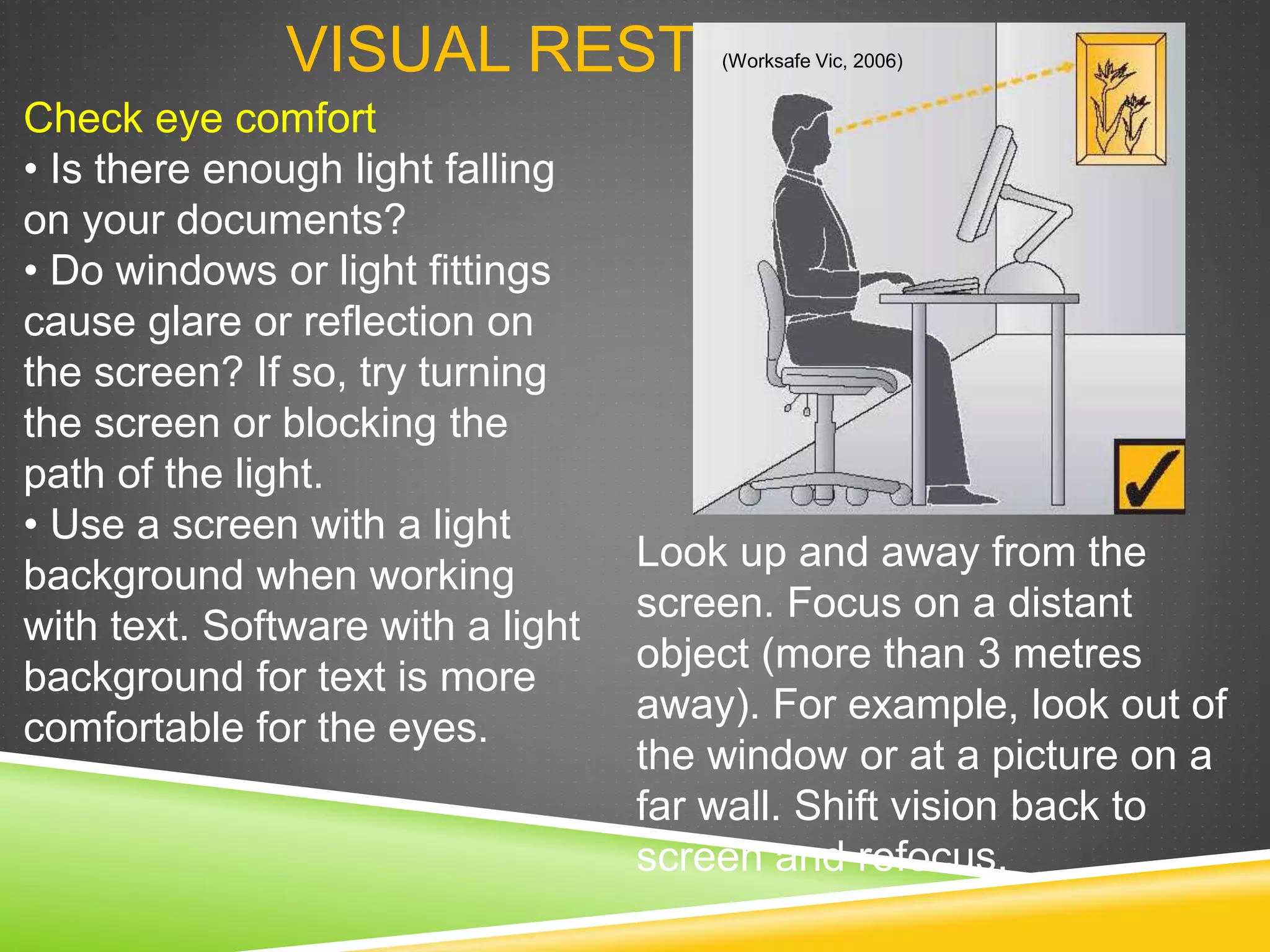 VISUAL REST
Look up and away from the
screen. Focus on a distant
object (more than 3 metres
away). For example, look out of
the window or at a picture on a
far wall. Shift vision back to
screen and refocus.
Check eye comfort
• Is there enough light falling
on your documents?
• Do windows or light fittings
cause glare or reflection on
the screen? If so, try turning
the screen or blocking the
path of the light.
• Use a screen with a light
background when working
with text. Software with a light
background for text is more
comfortable for the eyes.
(Worksafe Vic, 2006)
 