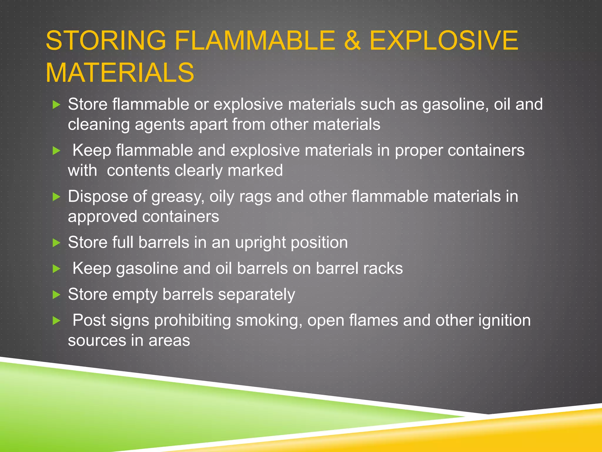 STORING FLAMMABLE & EXPLOSIVE
MATERIALS
 Store flammable or explosive materials such as gasoline, oil and
cleaning agents apart from other materials
 Keep flammable and explosive materials in proper containers
with contents clearly marked
 Dispose of greasy, oily rags and other flammable materials in
approved containers
 Store full barrels in an upright position
 Keep gasoline and oil barrels on barrel racks
 Store empty barrels separately
 Post signs prohibiting smoking, open flames and other ignition
sources in areas
 