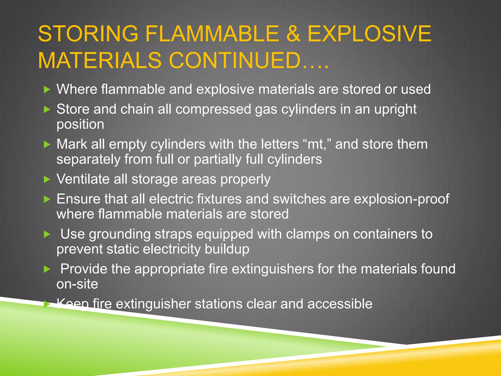 STORING FLAMMABLE & EXPLOSIVE
MATERIALS CONTINUED….
 Where flammable and explosive materials are stored or used
 Store and chain all compressed gas cylinders in an upright
position
 Mark all empty cylinders with the letters “mt,” and store them
separately from full or partially full cylinders
 Ventilate all storage areas properly
 Ensure that all electric fixtures and switches are explosion-proof
where flammable materials are stored
 Use grounding straps equipped with clamps on containers to
prevent static electricity buildup
 Provide the appropriate fire extinguishers for the materials found
on-site
 Keep fire extinguisher stations clear and accessible
 
