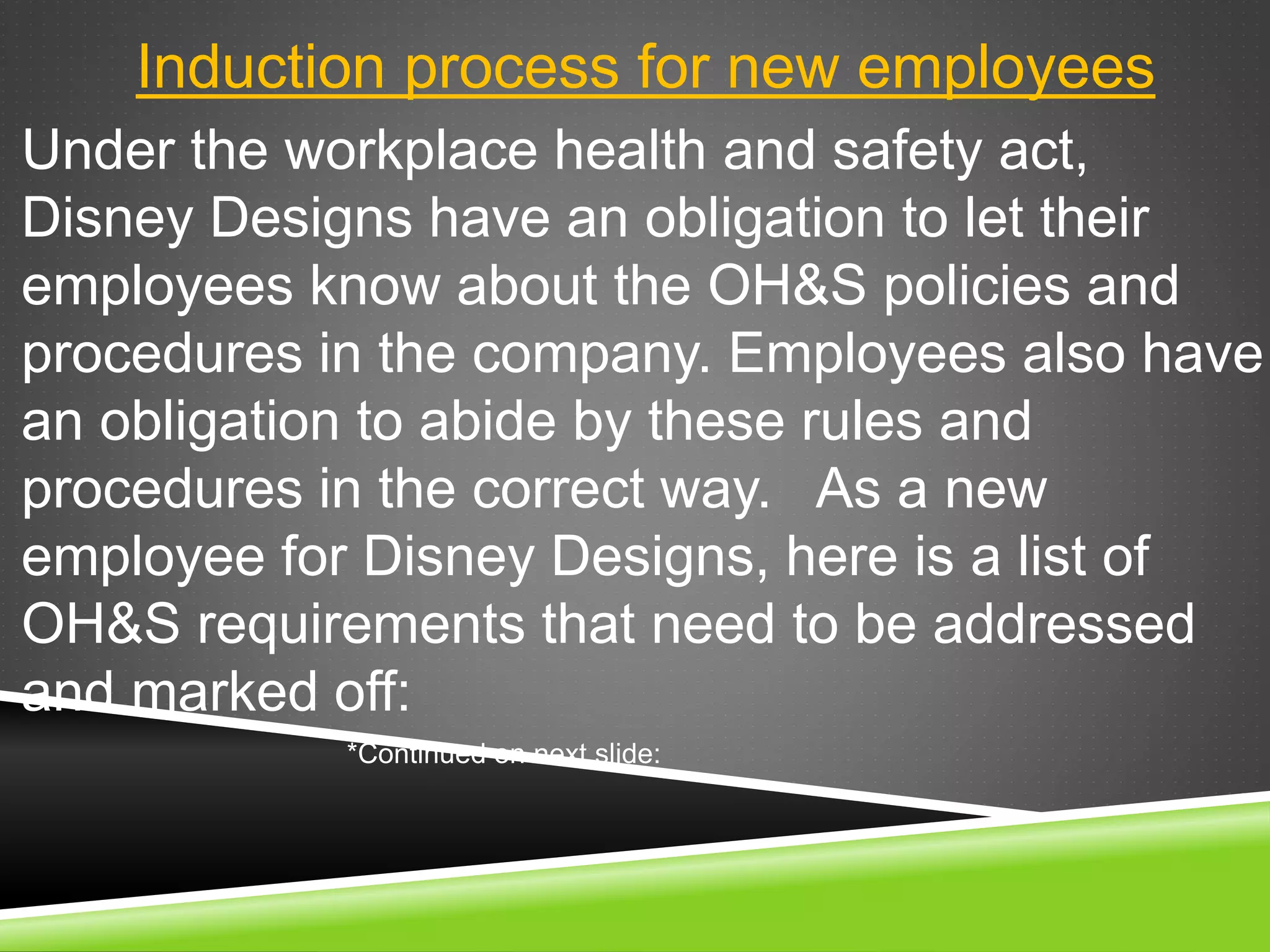 Induction process for new employees
Under the workplace health and safety act,
Disney Designs have an obligation to let their
employees know about the OH&S policies and
procedures in the company. Employees also have
an obligation to abide by these rules and
procedures in the correct way. As a new
employee for Disney Designs, here is a list of
OH&S requirements that need to be addressed
and marked off:
*Continued on next slide:
 