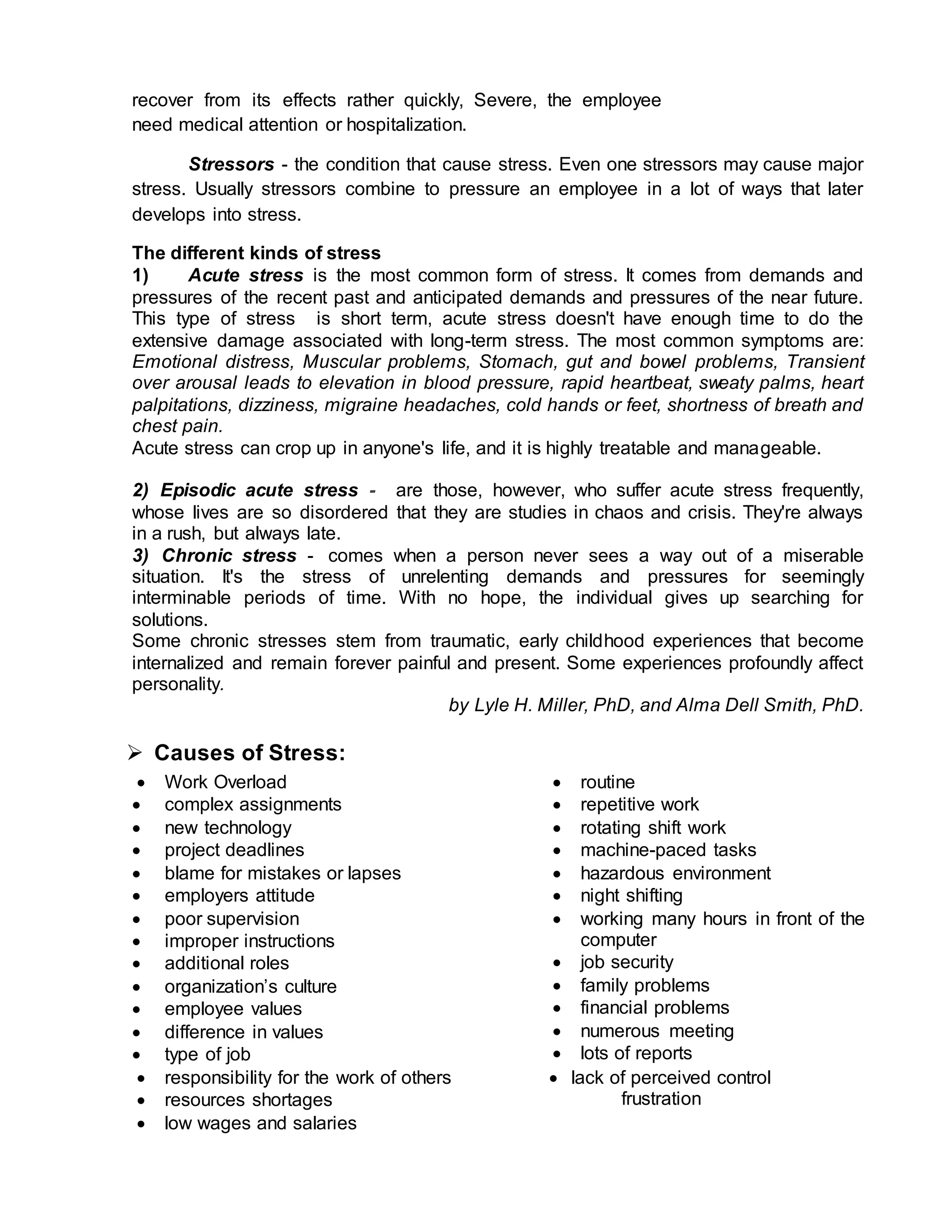 recover from its effects rather quickly, Severe, the employee
need medical attention or hospitalization.
Stressors - the condition that cause stress. Even one stressors may cause major
stress. Usually stressors combine to pressure an employee in a lot of ways that later
develops into stress.
The different kinds of stress
1) Acute stress is the most common form of stress. It comes from demands and
pressures of the recent past and anticipated demands and pressures of the near future.
This type of stress is short term, acute stress doesn't have enough time to do the
extensive damage associated with long-term stress. The most common symptoms are:
Emotional distress, Muscular problems, Stomach, gut and bowel problems, Transient
over arousal leads to elevation in blood pressure, rapid heartbeat, sweaty palms, heart
palpitations, dizziness, migraine headaches, cold hands or feet, shortness of breath and
chest pain.
Acute stress can crop up in anyone's life, and it is highly treatable and manageable.
2) Episodic acute stress - are those, however, who suffer acute stress frequently,
whose lives are so disordered that they are studies in chaos and crisis. They're always
in a rush, but always late.
3) Chronic stress - comes when a person never sees a way out of a miserable
situation. It's the stress of unrelenting demands and pressures for seemingly
interminable periods of time. With no hope, the individual gives up searching for
solutions.
Some chronic stresses stem from traumatic, early childhood experiences that become
internalized and remain forever painful and present. Some experiences profoundly affect
personality.
by Lyle H. Miller, PhD, and Alma Dell Smith, PhD.
 Causes of Stress:
 Work Overload
 complex assignments
 new technology
 project deadlines
 blame for mistakes or lapses
 employers attitude
 poor supervision
 improper instructions
 additional roles
 organization’s culture
 employee values
 difference in values
 type of job
 routine
 repetitive work
 rotating shift work
 machine-paced tasks
 hazardous environment
 night shifting
 working many hours in front of the
computer
 job security
 family problems
 financial problems
 numerous meeting
 lots of reports
 responsibility for the work of others
 resources shortages
 low wages and salaries
 lack of perceived control
frustration
 