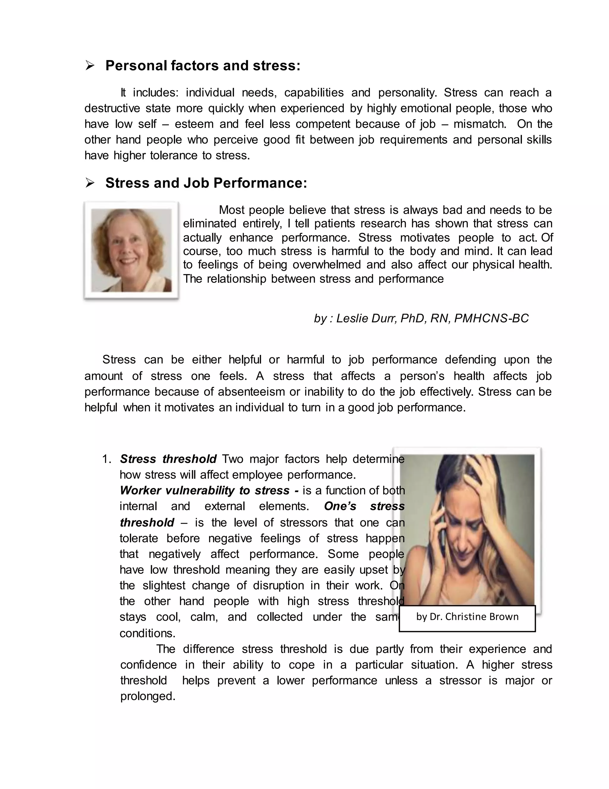  Personal factors and stress:
It includes: individual needs, capabilities and personality. Stress can reach a
destructive state more quickly when experienced by highly emotional people, those who
have low self – esteem and feel less competent because of job – mismatch. On the
other hand people who perceive good fit between job requirements and personal skills
have higher tolerance to stress.
 Stress and Job Performance:
Most people believe that stress is always bad and needs to be
eliminated entirely, I tell patients research has shown that stress can
actually enhance performance. Stress motivates people to act. Of
course, too much stress is harmful to the body and mind. It can lead
to feelings of being overwhelmed and also affect our physical health.
The relationship between stress and performance
by : Leslie Durr, PhD, RN, PMHCNS-BC
Stress can be either helpful or harmful to job performance defending upon the
amount of stress one feels. A stress that affects a person’s health affects job
performance because of absenteeism or inability to do the job effectively. Stress can be
helpful when it motivates an individual to turn in a good job performance.
1. Stress threshold Two major factors help determine
how stress will affect employee performance.
Worker vulnerability to stress - is a function of both
internal and external elements. One’s stress
threshold – is the level of stressors that one can
tolerate before negative feelings of stress happen
that negatively affect performance. Some people
have low threshold meaning they are easily upset by
the slightest change of disruption in their work. On
the other hand people with high stress threshold
stays cool, calm, and collected under the same
conditions.
The difference stress threshold is due partly from their experience and
confidence in their ability to cope in a particular situation. A higher stress
threshold helps prevent a lower performance unless a stressor is major or
prolonged.
by Dr. Christine Brown
 
