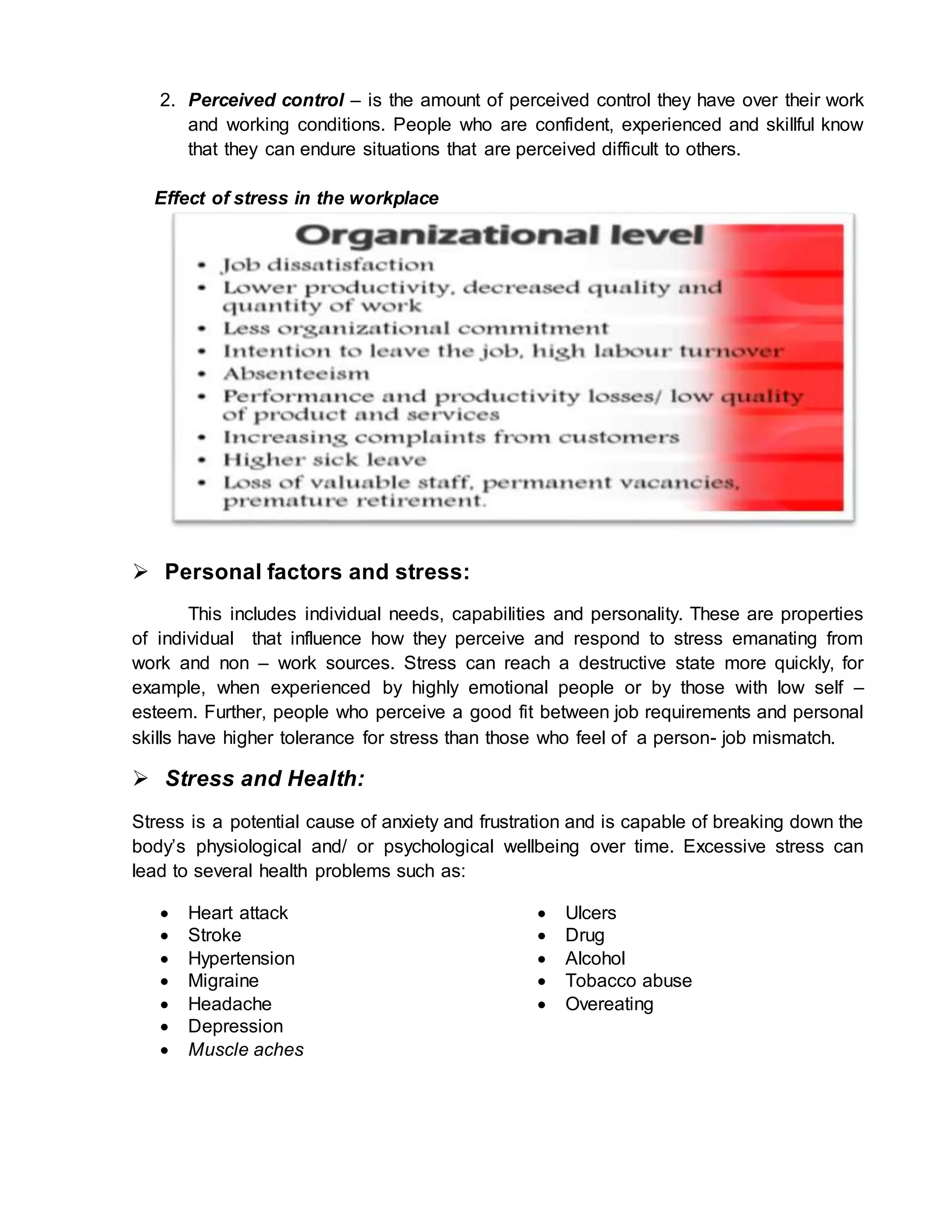 2. Perceived control – is the amount of perceived control they have over their work
and working conditions. People who are confident, experienced and skillful know
that they can endure situations that are perceived difficult to others.
Effect of stress in the workplace
 Personal factors and stress:
This includes individual needs, capabilities and personality. These are properties
of individual that influence how they perceive and respond to stress emanating from
work and non – work sources. Stress can reach a destructive state more quickly, for
example, when experienced by highly emotional people or by those with low self –
esteem. Further, people who perceive a good fit between job requirements and personal
skills have higher tolerance for stress than those who feel of a person- job mismatch.
 Stress and Health:
Stress is a potential cause of anxiety and frustration and is capable of breaking down the
body’s physiological and/ or psychological wellbeing over time. Excessive stress can
lead to several health problems such as:
 Heart attack
 Stroke
 Hypertension
 Migraine
 Headache
 Ulcers
 Drug
 Alcohol
 Tobacco abuse
 Overeating
 Depression
 Muscle aches
 