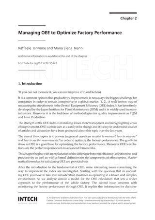 Chapter 2
Managing OEE to Optimize Factory Performance
Raffaele Iannone and Maria Elena Nenni
Additional information is available at the end of the chapter
http://dx.doi.org/10.5772/55322
1. Introduction
"If you can not measure it, you can not improve it."(Lord Kelvin)
It is a common opinion that productivity improvement is nowadays the biggest challenge for
companies in order to remain competitive in a global market [1, 2]. A well-known way of
measuring the effectiveness is the Overall Equipment Efficiency (OEE) index. It has been firstly
developed by the Japan Institute for Plant Maintenance (JIPM) and it is widely used in many
industries. Moreover it is the backbone of methodologies for quality improvement as TQM
and Lean Production.
The strength of the OEE index is in making losses more transparent and in highlighting areas
of improvement. OEE is often seen as a catalyst for change and it is easy to understand as a lot
of articles and discussion have been generated about this topic over the last years.
The aim of this chapter is to answer to general questions as what to measure? how to measure?
and how to use the measurements? in order to optimize the factory performance. The goal is to
show as OEE is a good base for optimizing the factory performance. Moreover OEE’s evolu‐
tions are the perfect response even in advanced frameworks.
This chapter begins with an explanation of the difference between efficiency, effectiveness and
productivity as well as with a formal definition for the components of effectiveness. Mathe‐
matical formulas for calculating OEE are provided too.
After the introduction to the fundamental of OEE, some interesting issues concerning the
way to implement the index are investigated. Starting with the question that in calculat‐
ing OEE you have to take into consideration machines as operating in a linked and complex
environment. So we analyze almost a model for the OEE calculation that lets a wider
approach to the performance of the whole factory. The second issue concerns with
monitoring the factory performance through OEE. It implies that information for decision-
© 2013 Iannone and Nenni; licensee InTech. This is an open access article distributed under the terms of the
Creative Commons Attribution License (http://creativecommons.org/licenses/by/3.0), which permits
unrestricted use, distribution, and reproduction in any medium, provided the original work is properly cited.
 