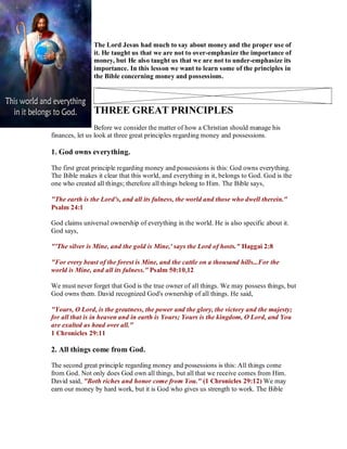 The Lord Jesus had much to say about money and the proper use of
it. He taught us that we are not to over-emphasize the importance of
money, but He also taught us that we are not to under-emphasize its
importance. In this lesson we want to learn some of the principles in
the Bible concerning money and possessions.
THREE GREAT PRINCIPLES
Before we consider the matter of how a Christian should manage his
finances, let us look at three great principles regarding money and possessions.
1. God owns everything.
The first great principle regarding money and possessions is this: God owns everything.
The Bible makes it clear that this world, and everything in it, belongs to God. God is the
one who created all things; therefore all things belong to Him. The Bible says,
"The earth is the Lord's, and all its fulness, the world and those who dwell therein."
Psalm 24:1
God claims universal ownership of everything in the world. He is also specific about it.
God says,
"'The silver is Mine, and the gold is Mine,' says the Lord of hosts." Haggai 2:8
"For every beast of the forest is Mine, and the cattle on a thousand hills...For the
world is Mine, and all its fulness." Psalm 50:10,12
We must never forget that God is the true owner of all things. We may possess things, but
God owns them. David recognized God's ownership of all things. He said,
"Yours, O Lord, is the greatness, the power and the glory, the victory and the majesty;
for all that is in heaven and in earth is Yours; Yours is the kingdom, O Lord, and You
are exalted as head over all."
1 Chronicles 29:11
2. All things come from God.
The second great principle regarding money and possessions is this: All things come
from God. Not only does God own all things, but all that we receive comes from Him.
David said, "Both riches and honor come from You." (1 Chronicles 29:12) We may
earn our money by hard work, but it is God who gives us strength to work. The Bible
 