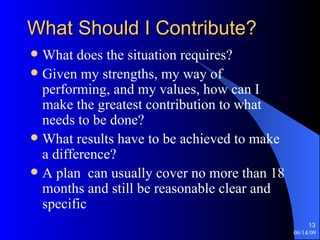 What Should I Contribute? What does the situation requires? Given my strengths, my way of performing, and my values, how can I make the greatest contribution to what needs to be done? What results have to be achieved to make a difference? A plan  can usually cover no more than 18 months and still be reasonable clear and specific 