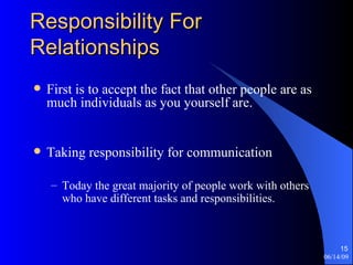 Responsibility For Relationships First is to accept the fact that other people are as much individuals as you yourself are.  Taking responsibility for communication Today the great majority of people work with others who have different tasks and responsibilities. 