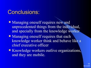 Conclusions: Managing oneself requires new and unprecedented things from the individual, and specially from the knowledge worker Managing oneself requires that each knowledge worker think and behave like a chief executive officer Knowledge workers outlive organizations, and they are mobile. 