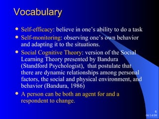 Vocabulary Self-efficacy : believe in one’s ability to do a task Self-monitoring : observing one’s own behavior and adapting it to the situations. Social Cognitive Theory : version of the Social Learning Theory presented by Bandura (Standford Psychologist),  that postulate that there are dynamic relationships among personal factors, the social and physical environment, and behavior (Bandura, 1986) A person can be both an agent for and a respondent to change. 