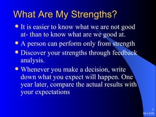 What Are My Strengths? It is easier to know what we are not good at- than to know what are we good at. A person can perform only from strength Discover your strengths through feedback analysis. Whenever you make a decision, write down what you expect will happen. One year later, compare the actual results with your expectations 