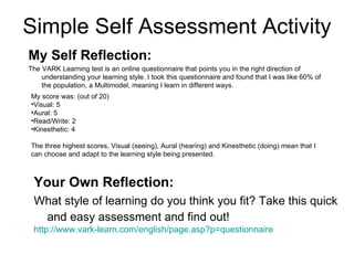 Simple Self Assessment Activity My score was: (out of 20) Visual: 5  Aural: 5  Read/Write: 2  Kinesthetic: 4 The three highest scores, Visual (seeing), Aural (hearing) and Kinesthetic (doing) mean that I can choose and adapt to the learning style being presented.  My Self Reflection:   The VARK Learning test is an online questionnaire that points you in the right direction of understanding your learning style. I took this questionnaire and found that I was like 60% of the population, a Multimodel, meaning I learn in different ways.  Your Own Reflection: What style of learning do you think you fit? Take this quick and easy assessment and find out!   http://www.vark-learn.com/english/page.asp?p=questionnaire   