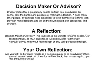 Decision Maker Or Advisor? Your Own Reflection: Ask yourself, do I produce results as a decision maker or as an adviser? When you self answer, seek out others for real feedback, then assess again….you may be quite surprised! Drucker states that a great many people perform best as advisers but cannot take the burden and pressure of making the decision. A good many other people, by contrast, need an adviser to force themselves to think; then they can make decisions and act on them with speed, self-confidence, and courage. A Reflection:   Decision Maker or Advisor? This  question is the ultimate for some people. Our desired answer, as MBA students, is “Decision Maker “ all the way.  However do you know your real strength or only your perceived strength? 