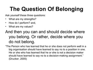 The Question Of Belonging Ask yourself these three questions:  What are my strengths?  How do I perform? and,  What are my values?  And then you can and should decide where you belong. Or rather, decide where you do not belong.  “ The Person who has learned that he or she does not perform well in a big organisation should have learned to say no to a position in one. He or she who has learned that he or she is not a decision maker should have learned to say no to a decision-making assignment.” (Drucker, 2005)  