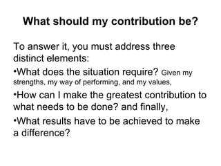 What should my contribution be? To answer it, you must address three distinct elements:  What does the situation require?  Given my strengths, my way of performing, and my values,  How can I make the greatest contribution to what needs to be done? and finally,  What results have to be achieved to make a difference? 