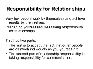 Responsibility for Relationships   Very few people work by themselves and achieve results by themselves. Managing yourself requires taking responsibility for relationships.  This has two parts. The first is to accept the fact that other people are as much individuals as you yourself are. The second part of relationship responsibility is taking responsibility for communication.  