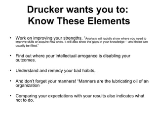 Drucker wants you to:  Know These Elements Work on improving your strengths. “ Analysis will rapidly show where you need to improve skills or acquire new ones. It will also show the gaps in your knowledge -- and those can usually be filled.”   Find out where your intellectual arrogance is disabling your outcomes.  Understand and remedy your bad habits. And don’t forget your manners! “Manners are the lubricating oil of an organization Comparing your expectations with your results also indicates what not to do.  