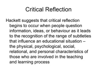 Critical Reflection Hackett suggests that critical reflection begins to occur when people question information, ideas, or behaviour as it leads to the recognition of the range of subtleties that influence an educational situation – the physical, psychological, social, relational, and personal characteristics of those who are involved in the teaching and learning process 