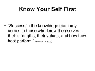 Know Your Self First “ Success in the knowledge economy comes to those who know themselves – their strengths, their values, and how they best perform.”  (Drucker. P 2005) 