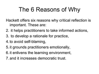 The 6 Reasons of Why Hackett offers six reasons why critical reflection is important. These are: it helps practitioners to take informed actions, to develop a rationale for practice,  to avoid self-blaming,  it grounds practitioners emotionally,  it enlivens the learning environment,  and it increases democratic trust.  