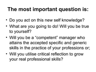 The most important question is: Do you act on this new self knowledge? What are you going to do! Will you be true to yourself? Will you be a “competent” manager who  attains the accepted specific and generic skills in the practice of your professions  or; Will you utilise critical reflection to grow your real professional skills? 