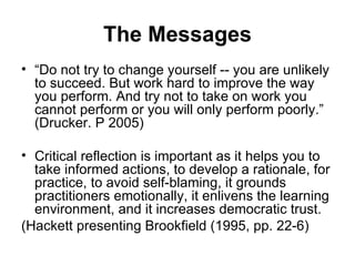 The Messages “ Do not try to change yourself -- you are unlikely to succeed. But work hard to improve the way you perform. And try not to take on work you cannot perform or you will only perform poorly.” (Drucker. P 2005) Critical reflection is important as it helps you to take informed actions, to develop a rationale, for practice, to avoid self-blaming, it grounds practitioners emotionally, it enlivens the learning environment, and it increases democratic trust. (Hackett presenting Brookfield (1995, pp. 22-6) 