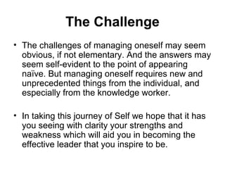The Challenge The challenges of managing oneself may seem obvious, if not elementary. And the answers may seem self-evident to the point of appearing naïve. But managing oneself requires new and unprecedented things from the individual, and especially from the knowledge worker.  In taking this journey of Self we hope that it has you seeing with clarity your strengths and weakness which will aid you in becoming the effective leader that you inspire to be. 