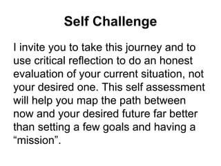 Self Challenge I invite you to take this journey and to use critical reflection to do an honest evaluation of your current situation, not your desired one. This self assessment will help you map the path between now and your desired future far better than setting a few goals and having a “mission”. 