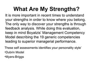 What Are My Strengths? It is more important in recent times to understand your strengths in order to know where you belong. The only way to discover your strengths is through feedback analysis. While doing this evaluation, keep in mind Boyatzis’ Management Competency Model describing the 19 generic competencies leading to superior managerial performance.  These self assessments identifies your personality style’ Dubrin Model Myers-Briggs 