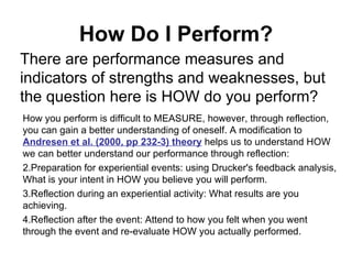 How Do I Perform? There are performance measures and indicators of strengths and weaknesses, but the question here is HOW do you perform?  How you perform is difficult to MEASURE, however, through reflection, you can gain a better understanding of oneself. A modification to  Andresen et al. (2000, pp 232-3) theory  helps us to understand HOW we can better understand our performance through reflection: Preparation for experiential events: using Drucker's feedback analysis, What is your intent in HOW you believe you will perform. Reflection during an experiential activity: What results are you achieving. Reflection after the event: Attend to how you felt when you went through the event and re-evaluate HOW you actually performed. 