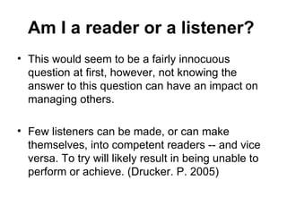 Am I a reader or a listener?   This would seem to be a fairly innocuous question at first, however, not knowing the answer to this question can have an impact on managing others. Few listeners can be made, or can make themselves, into competent readers -- and vice versa. To try will likely result in being unable to perform or achieve. (Drucker. P. 2005) 