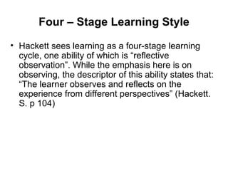 Four – Stage Learning Style Hackett sees learning as a four-stage learning cycle, one ability of which is “reflective observation”. While the emphasis here is on observing, the descriptor of this ability states that: “The learner observes and reflects on the experience from different perspectives” (Hackett. S. p 104)  
