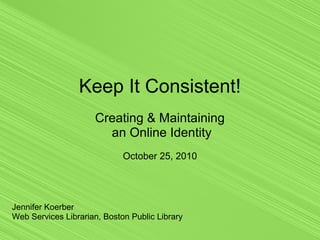 Keep It Consistent!
Creating & Maintaining
an Online Identity
October 25, 2010
Jennifer Koerber
Web Services Librarian, Boston Public Library
 