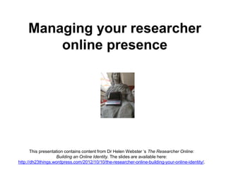 Managing your researcher
online presence
This presentation contains content from Dr Helen Webster ‘s The Researcher Online:
Building an Online Identity. The slides are available here:
http://dh23things.wordpress.com/2012/10/10/the-researcher-online-building-your-online-identity/.
 