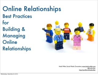 Online Relationships
  Best Practices
  for
  Building &
  Managing 	
  Online
  Relationships


                               Heidi Miller, Social Media Consultant, www.heidi-miller.com
                                                                              @heidimiller
                                                                http://proﬁle.to/heidimiller

Wednesday, December 22, 2010
 
